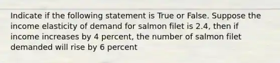 Indicate if the following statement is True or False. Suppose the income elasticity of demand for salmon filet is 2.4, then if income increases by 4 percent, the number of salmon filet demanded will rise by 6 percent