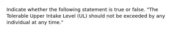 Indicate whether the following statement is true or false. "The Tolerable Upper Intake Level (UL) should not be exceeded by any individual at any time."