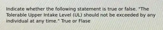 Indicate whether the following statement is true or false. "The Tolerable Upper Intake Level (UL) should not be exceeded by any individual at any time." True or Flase