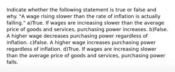 Indicate whether the following statement is true or false and why. "A wage rising slower than the rate of inflation is actually falling." a)True. If wages are increasing slower than the average price of goods and services, purchasing power increases. b)False. A higher wage decreases purchasing power regardless of inflation. c)False. A higher wage increases purchasing power regardless of inflation. d)True. If wages are increasing slower than the average price of goods and services, purchasing power falls.