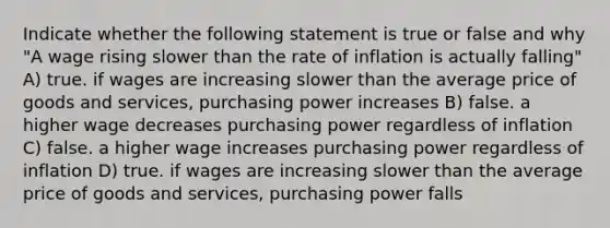 Indicate whether the following statement is true or false and why "A wage rising slower than the rate of inflation is actually falling" A) true. if wages are increasing slower than the average price of goods and services, purchasing power increases B) false. a higher wage decreases purchasing power regardless of inflation C) false. a higher wage increases purchasing power regardless of inflation D) true. if wages are increasing slower than the average price of goods and services, purchasing power falls