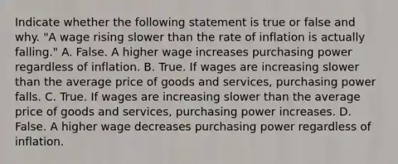 Indicate whether the following statement is true or false and why. ​"A wage rising slower than the rate of inflation is actually​ falling." A. False. A higher wage increases purchasing power regardless of inflation. B. True. If wages are increasing slower than the average price of goods and​ services, purchasing power falls. C. True. If wages are increasing slower than the average price of goods and​ services, purchasing power increases. D. False. A higher wage decreases purchasing power regardless of inflation.