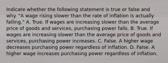 Indicate whether the following statement is true or false and why. ​"A wage rising slower than the rate of inflation is actually​ falling." A. True. If wages are increasing slower than the average price of goods and​ services, purchasing power falls. B. True. If wages are increasing slower than the average price of goods and​ services, purchasing power increases. C. False. A higher wage decreases purchasing power regardless of inflation. D. False. A higher wage increases purchasing power regardless of inflation.