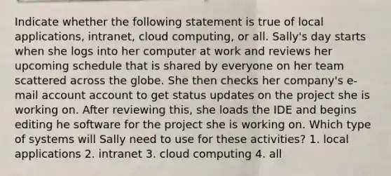 Indicate whether the following statement is true of local applications, intranet, cloud computing, or all. Sally's day starts when she logs into her computer at work and reviews her upcoming schedule that is shared by everyone on her team scattered across the globe. She then checks her company's e-mail account account to get status updates on the project she is working on. After reviewing this, she loads the IDE and begins editing he software for the project she is working on. Which type of systems will Sally need to use for these activities? 1. local applications 2. intranet 3. cloud computing 4. all