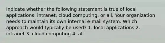 Indicate whether the following statement is true of local applications, intranet, cloud computing, or all. Your organization needs to maintain its own internal e-mail system. Which approach would typically be used? 1. local applications 2. intranet 3. cloud computing 4. all