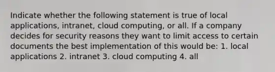 Indicate whether the following statement is true of local applications, intranet, cloud computing, or all. If a company decides for security reasons they want to limit access to certain documents the best implementation of this would be: 1. local applications 2. intranet 3. cloud computing 4. all