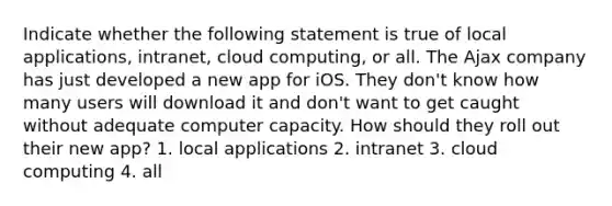 Indicate whether the following statement is true of local applications, intranet, cloud computing, or all. The Ajax company has just developed a new app for iOS. They don't know how many users will download it and don't want to get caught without adequate computer capacity. How should they roll out their new app? 1. local applications 2. intranet 3. cloud computing 4. all