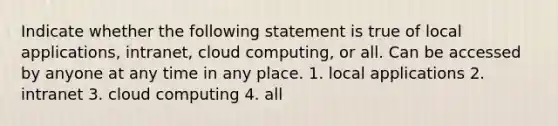 Indicate whether the following statement is true of local applications, intranet, cloud computing, or all. Can be accessed by anyone at any time in any place. 1. local applications 2. intranet 3. cloud computing 4. all