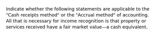 Indicate whether the following statements are applicable to the "Cash receipts method" or the "Accrual method" of accounting. All that is necessary for income recognition is that property or services received have a fair market value—a cash equivalent.