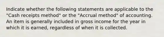 Indicate whether the following statements are applicable to the "Cash receipts method" or the "Accrual method" of accounting. An item is generally included in gross income for the year in which it is earned, regardless of when it is collected.