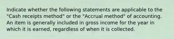 Indicate whether the following statements are applicable to the "Cash receipts method" or the "Accrual method" of accounting. An item is generally included in gross income for the year in which it is earned, regardless of when it is collected.