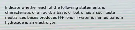 Indicate whether each of the following statements is characteristic of an acid, a base, or both: has a sour taste neutralizes bases produces H+ ions in water is named barium hydroxide is an electrolyte