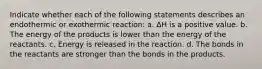 Indicate whether each of the following statements describes an endothermic or exothermic reaction: a. ∆H is a positive value. b. The energy of the products is lower than the energy of the reactants. c. Energy is released in the reaction. d. The bonds in the reactants are stronger than the bonds in the products.