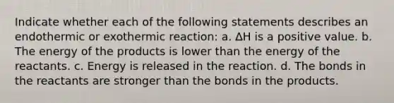 Indicate whether each of the following statements describes an endothermic or exothermic reaction: a. ∆H is a positive value. b. The energy of the products is lower than the energy of the reactants. c. Energy is released in the reaction. d. The bonds in the reactants are stronger than the bonds in the products.