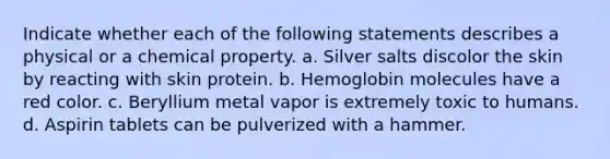 Indicate whether each of the following statements describes a physical or a chemical property. a. Silver salts discolor the skin by reacting with skin protein. b. Hemoglobin molecules have a red color. c. Beryllium metal vapor is extremely toxic to humans. d. Aspirin tablets can be pulverized with a hammer.