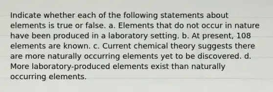 Indicate whether each of the following statements about elements is true or false. a. Elements that do not occur in nature have been produced in a laboratory setting. b. At present, 108 elements are known. c. Current chemical theory suggests there are more naturally occurring elements yet to be discovered. d. More laboratory-produced elements exist than naturally occurring elements.