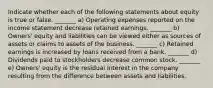 Indicate whether each of the following statements about equity is true or false. _______ a) Operating expenses reported on the income statement decrease retained earnings. _______ b) Owners' equity and liabilities can be viewed either as sources of assets or claims to assets of the business. _______ c) Retained earnings is increased by loans received from a bank. _______ d) Dividends paid to stockholders decrease common stock. _______ e) Owners' equity is the residual interest in the company resulting from the difference between assets and liabilities.