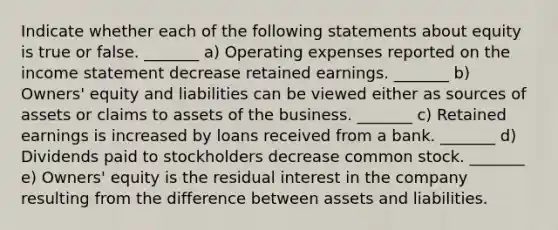 Indicate whether each of the following statements about equity is true or false. _______ a) Operating expenses reported on the income statement decrease retained earnings. _______ b) Owners' equity and liabilities can be viewed either as sources of assets or claims to assets of the business. _______ c) Retained earnings is increased by loans received from a bank. _______ d) Dividends paid to stockholders decrease common stock. _______ e) Owners' equity is the residual interest in the company resulting from the difference between assets and liabilities.