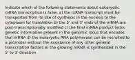 Indicate which of the following statements about eukaryotic mRNA transcription is false. a) the mRNA transcript must be transported from its site of synthesis in the nucleus to the cytoplasm for translation b) the 5' and 3' ends of the mRNA are post-transcriptionally modified c) the final mRNA product lacks genetic information present in the genomic locus that encodes that mRNA d) the eukaryotic RNA polymerase can be recruited to a promoter without the assistance of any other general transcription factors e) the growing mRNA is synthesized in the 5' to 3' direction