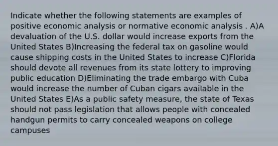 Indicate whether the following statements are examples of positive economic analysis or normative economic analysis . A)A devaluation of the U.S. dollar would increase exports from the United​ States B)Increasing the federal tax on gasoline would cause shipping costs in the United States to​ increase C)Florida should devote all revenues from its state lottery to improving public​ education D)Eliminating the trade embargo with Cuba would increase the number of Cuban cigars available in the United​ States E)As a public safety​ measure, the state of Texas should not pass legislation that allows people with concealed handgun permits to carry concealed weapons on college​ campuses