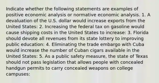 Indicate whether the following statements are examples of positive <a href='https://www.questionai.com/knowledge/k7Cal6sfmD-economic-analysis' class='anchor-knowledge'>economic analysis</a> or normative economic analysis. 1. A devaluation of the U.S. dollar would increase exports from the United​ States: 2. Increasing the federal tax on gasoline would cause shipping costs in the United States to​ increase: 3. Florida should devote all revenues from its state lottery to improving public​ education: 4. Eliminating the trade embargo with Cuba would increase the number of Cuban cigars available in the United​ States: 5. As a public safety​ measure, the state of Texas should not pass legislation that allows people with concealed handgun permits to carry concealed weapons on college​ campuses: