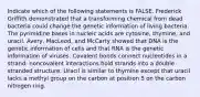 Indicate which of the following statements is FALSE. Frederick Griffith demonstrated that a transforming chemical from dead bacteria could change the genetic information of living bacteria. The pyrimidine bases in nucleic acids are cytosine, thymine, and uracil. Avery, MacLeod, and McCarty showed that DNA is the genetic information of cells and that RNA is the genetic information of viruses. Covalent bonds connect nucleotides in a strand: noncovalent interactions hold strands into a double stranded structure. Uracil is similar to thymine except that uracil lacks a methyl group on the carbon at position 5 on the carbon nitrogen ring.