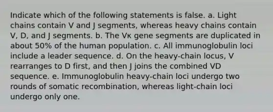 Indicate which of the following statements is false. a. Light chains contain V and J segments, whereas heavy chains contain V, D, and J segments. b. The Vκ gene segments are duplicated in about 50% of the human population. c. All immunoglobulin loci include a leader sequence. d. On the heavy-chain locus, V rearranges to D first, and then J joins the combined VD sequence. e. Immunoglobulin heavy-chain loci undergo two rounds of somatic recombination, whereas light-chain loci undergo only one.