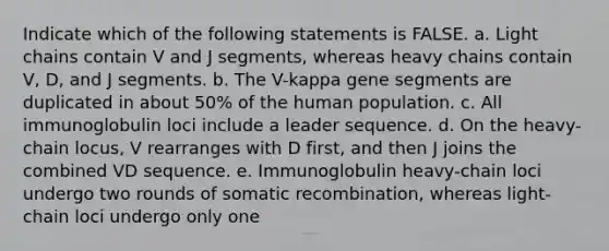 Indicate which of the following statements is FALSE. a. Light chains contain V and J segments, whereas heavy chains contain V, D, and J segments. b. The V-kappa gene segments are duplicated in about 50% of the human population. c. All immunoglobulin loci include a leader sequence. d. On the heavy-chain locus, V rearranges with D first, and then J joins the combined VD sequence. e. Immunoglobulin heavy-chain loci undergo two rounds of somatic recombination, whereas light-chain loci undergo only one