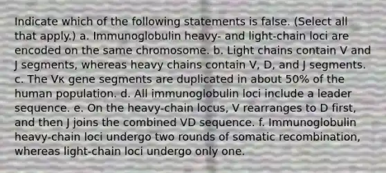 Indicate which of the following statements is false. (Select all that apply.) a. Immunoglobulin heavy- and light-chain loci are encoded on the same chromosome. b. Light chains contain V and J segments, whereas heavy chains contain V, D, and J segments. c. The Vκ gene segments are duplicated in about 50% of the human population. d. All immunoglobulin loci include a leader sequence. e. On the heavy-chain locus, V rearranges to D first, and then J joins the combined VD sequence. f. Immunoglobulin heavy-chain loci undergo two rounds of somatic recombination, whereas light-chain loci undergo only one.