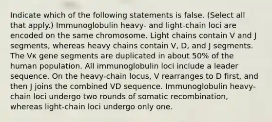 Indicate which of the following statements is false. (Select all that apply.) Immunoglobulin heavy- and light-chain loci are encoded on the same chromosome. Light chains contain V and J segments, whereas heavy chains contain V, D, and J segments. The Vκ gene segments are duplicated in about 50% of the human population. All immunoglobulin loci include a leader sequence. On the heavy-chain locus, V rearranges to D first, and then J joins the combined VD sequence. Immunoglobulin heavy-chain loci undergo two rounds of somatic recombination, whereas light-chain loci undergo only one.