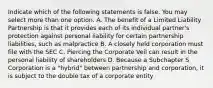 Indicate which of the following statements is false. You may select more than one option. A. The benefit of a Limited Liability Partnership is that it provides each of its individual partner's protection against personal liability for certain partnership liabilities, such as malpractice B. A closely held corporation must file with the SEC C. Piercing the Corporate Veil can result in the personal liability of shareholders D. Because a Subchapter S Corporation is a "hybrid" between partnership and corporation, it is subject to the double tax of a corporate entity