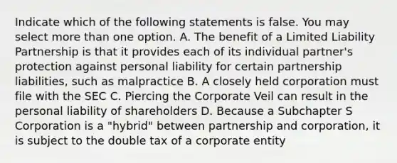 Indicate which of the following statements is false. You may select more than one option. A. The benefit of a Limited Liability Partnership is that it provides each of its individual partner's protection against personal liability for certain partnership liabilities, such as malpractice B. A closely held corporation must file with the SEC C. Piercing the Corporate Veil can result in the personal liability of shareholders D. Because a Subchapter S Corporation is a "hybrid" between partnership and corporation, it is subject to the double tax of a corporate entity