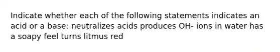 Indicate whether each of the following statements indicates an acid or a base: neutralizes acids produces OH- ions in water has a soapy feel turns litmus red