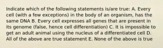 Indicate which of the following statements is/are true: A. Every cell (with a few exceptions) in the body of an organism, has the same DNA B. Every cell expresses all genes that are present in its genome (false, hence cell differentiation) C. It is impossible to get an adult animal using the nucleus of a differentiated cell D. All of the above are true statement E. None of the above is true