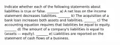 Indicate whether each of the following statements about liabilities is true or false. _______ a) A net loss on the income statement decreases liabilities. _______ b) The acquisition of a bank loan increases both assets and liabilities. _______ c) The accounting equation requires that liabilities be equal to equity. _______ d) The amount of a company's liabilities is equal to (assets — equity). _______ e) Liabilities are reported on the statement of cash flows of a business.