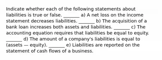 Indicate whether each of the following statements about liabilities is true or false. _______ a) A net loss on the income statement decreases liabilities. _______ b) The acquisition of a bank loan increases both assets and liabilities. _______ c) The accounting equation requires that liabilities be equal to equity. _______ d) The amount of a company's liabilities is equal to (assets — equity). _______ e) Liabilities are reported on the statement of cash flows of a business.