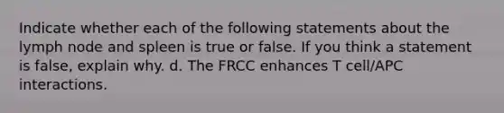 Indicate whether each of the following statements about the lymph node and spleen is true or false. If you think a statement is false, explain why. d. The FRCC enhances T cell/APC interactions.