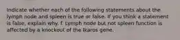 Indicate whether each of the following statements about the lymph node and spleen is true or false. If you think a statement is false, explain why. f. Lymph node but not spleen function is affected by a knockout of the Ikaros gene.