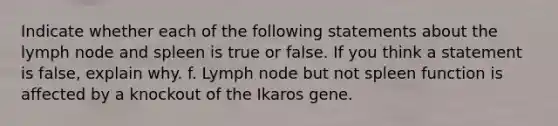 Indicate whether each of the following statements about the lymph node and spleen is true or false. If you think a statement is false, explain why. f. Lymph node but not spleen function is affected by a knockout of the Ikaros gene.