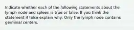 Indicate whether each of the following statements about the lymph node and spleen is true or false. If you think the statement if false explain why: Only the lymph node contains germinal centers.