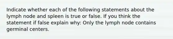 Indicate whether each of the following statements about the lymph node and spleen is true or false. If you think the statement if false explain why: Only the lymph node contains germinal centers.