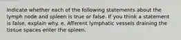 Indicate whether each of the following statements about the lymph node and spleen is true or false. If you think a statement is false, explain why. e. Afferent lymphatic vessels draining the tissue spaces enter the spleen.