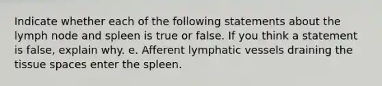 Indicate whether each of the following statements about the lymph node and spleen is true or false. If you think a statement is false, explain why. e. Afferent lymphatic vessels draining the tissue spaces enter the spleen.