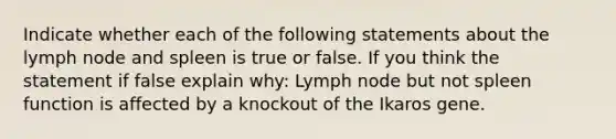 Indicate whether each of the following statements about the lymph node and spleen is true or false. If you think the statement if false explain why: Lymph node but not spleen function is affected by a knockout of the Ikaros gene.