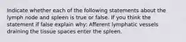 Indicate whether each of the following statements about the lymph node and spleen is true or false. If you think the statement if false explain why: Afferent lymphatic vessels draining the tissue spaces enter the spleen.