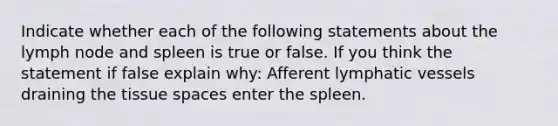 Indicate whether each of the following statements about the lymph node and spleen is true or false. If you think the statement if false explain why: Afferent lymphatic vessels draining the tissue spaces enter the spleen.