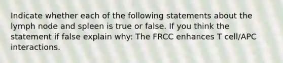 Indicate whether each of the following statements about the lymph node and spleen is true or false. If you think the statement if false explain why: The FRCC enhances T cell/APC interactions.