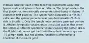 Indicate whether each of the following statements about the lymph node and spleen is true or false: a. The lymph node is the first place that immune cells encounter blood borne antigens - F (spleen is first place) b. The lymph node paracortex is rich in T cells, and the splenic periarteriolar lymphoid sheath (PALS) is rich in B cells. c. Only the lymph node contains germinal centers d. Afferent lymphatic vessels drain the tissue spaces that enter the spleen e. Efferent lymphatic vessels leaving the spleen drain the fluids that cannot get back into the splenic venous system - T f. Lymph node, but not spleen, function is affected by a knockout of the Ikaros gene