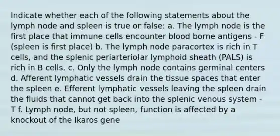 Indicate whether each of the following statements about the lymph node and spleen is true or false: a. The lymph node is the first place that immune cells encounter blood borne antigens - F (spleen is first place) b. The lymph node paracortex is rich in T cells, and the splenic periarteriolar lymphoid sheath (PALS) is rich in B cells. c. Only the lymph node contains germinal centers d. Afferent lymphatic vessels drain the tissue spaces that enter the spleen e. Efferent lymphatic vessels leaving the spleen drain the fluids that cannot get back into the splenic venous system - T f. Lymph node, but not spleen, function is affected by a knockout of the Ikaros gene