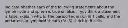 Indicate whether each of the following statements about the lymph node and spleen is true or false. If you think a statement is false, explain why. b. The paracortex is rich in T cells, and the periarteriolar lymphoid sheath (PALS) is rich in B cells.